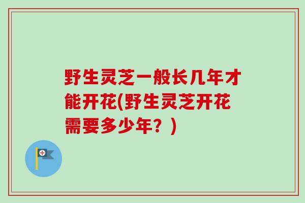 野生灵芝一般长几年才能开花(野生灵芝开花需要多少年?) 野生灵芝一般长几年才能开花(野生灵芝开花需要多少年?)