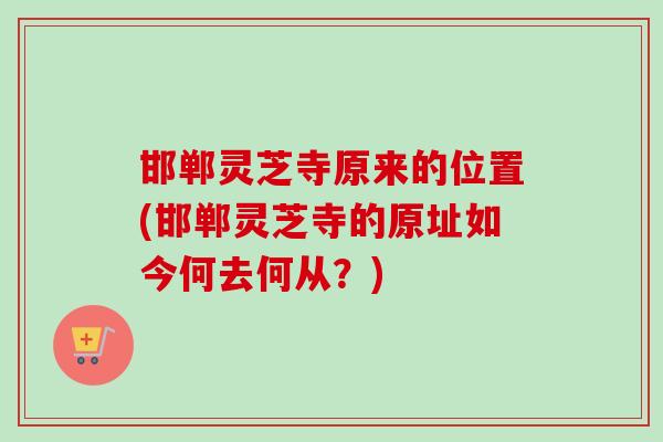 邯郸灵芝寺原来的位置(邯郸灵芝寺的原址如今何去何从？)