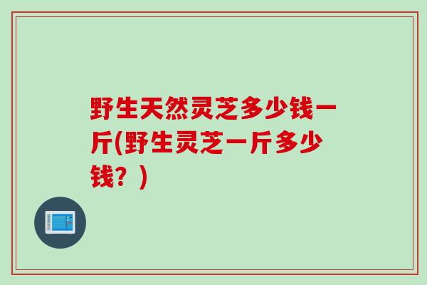 野生天然灵芝多少钱一斤(野生灵芝一斤多少钱？)