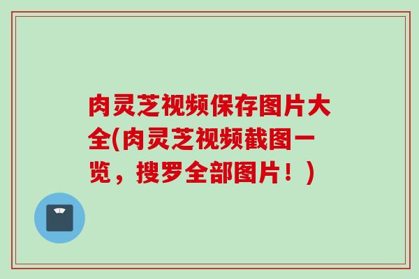 肉灵芝视频保存图片大全(肉灵芝视频截图一览，搜罗全部图片！)