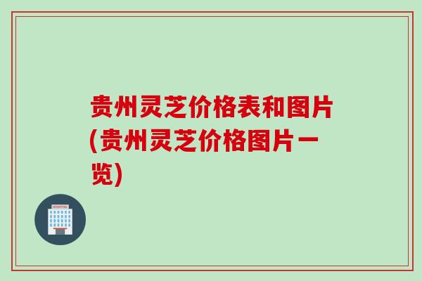 贵州灵芝价格表和图片(贵州灵芝价格图片一览) 贵州灵芝价格表和图片(贵州灵芝价格图片一览)