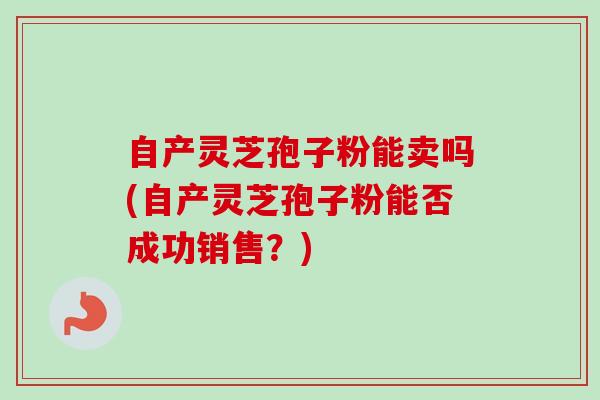 自产灵芝孢子粉能卖吗(自产灵芝孢子粉能否成功销售？)