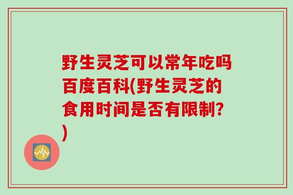 野生灵芝可以常年吃吗百度百科(野生灵芝的食用时间是否有限制？)