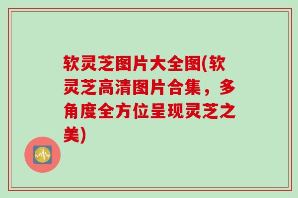 软灵芝图片大全图(软灵芝高清图片合集，多角度全方位呈现灵芝之美)
