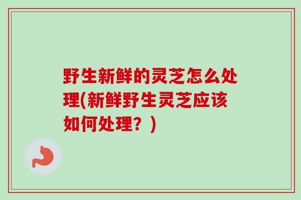 野生新鲜的灵芝怎么处理(新鲜野生灵芝应该如何处理？)
