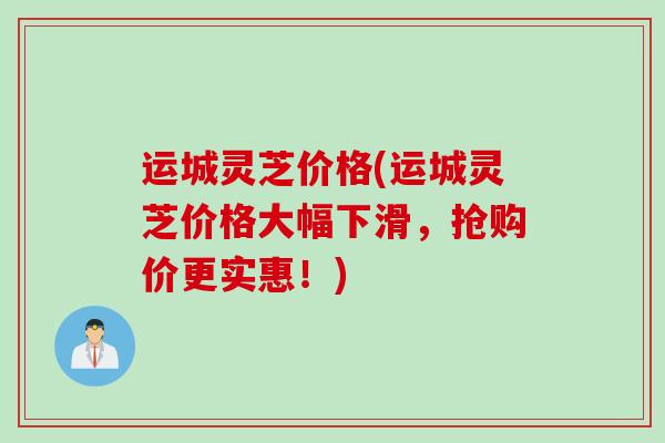运城灵芝价格(运城灵芝价格大幅下滑，抢购价更实惠！)