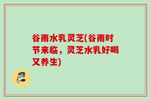 谷雨水乳灵芝(谷雨时节来临，灵芝水乳好喝又养生)