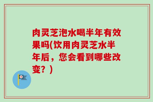肉灵芝泡水喝半年有效果吗(饮用肉灵芝水半年后，您会看到哪些改变？)