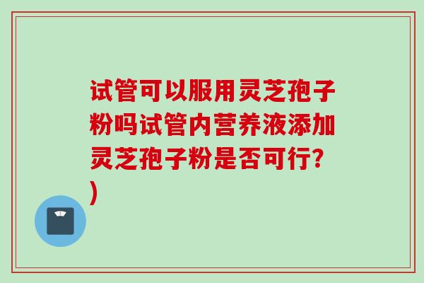试管可以服用灵芝孢子粉吗试管内营养液添加灵芝孢子粉是否可行?) 试管可以服用灵芝孢子粉吗试管内营养液添加灵芝孢子粉是否可行?)