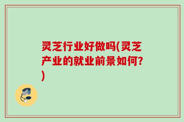 灵芝行业好做吗(灵芝产业的就业前景如何？)