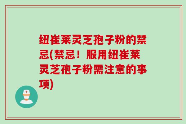 纽崔莱灵芝孢子粉的禁忌(禁忌！服用纽崔莱灵芝孢子粉需注意的事项)