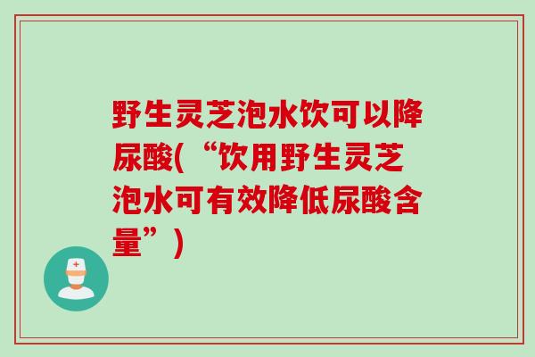 野生灵芝泡水饮可以降尿酸(“饮用野生灵芝泡水可有效降低尿酸含量”)