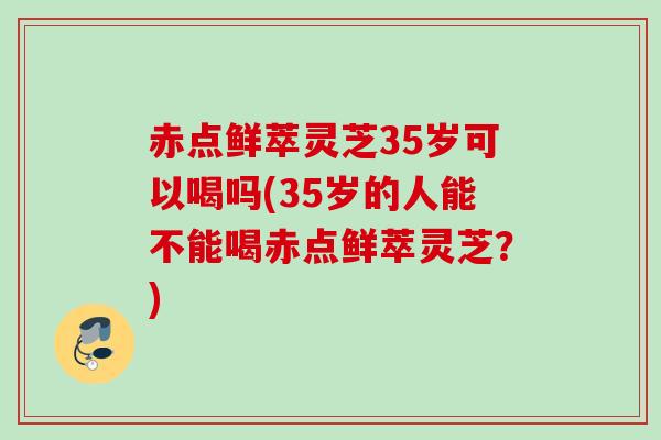 赤点鲜萃灵芝35岁可以喝吗(35岁的人能不能喝赤点鲜萃灵芝？)