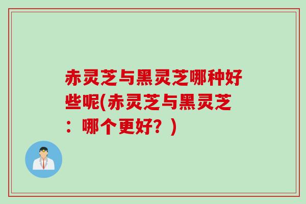 赤灵芝与黑灵芝哪种好些呢(赤灵芝与黑灵芝:哪个更好?) 赤灵芝与黑灵芝哪种好些呢(赤灵芝与黑灵芝:哪个更好?)