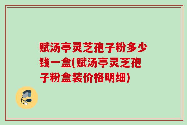 赋汤亭灵芝孢子粉多少钱一盒(赋汤亭灵芝孢子粉盒装价格明细)