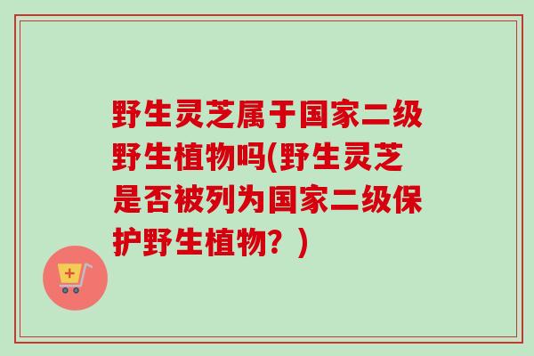 野生灵芝属于国家二级野生植物吗(野生灵芝是否被列为国家二级保护野生植物？)