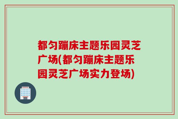 都匀蹦床主题乐园灵芝广场(都匀蹦床主题乐园灵芝广场实力登场)