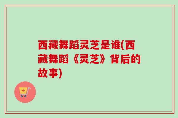 西藏舞蹈灵芝是谁(西藏舞蹈《灵芝》背后的故事)