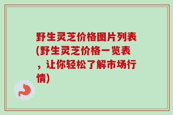 野生灵芝价格图片列表(野生灵芝价格一览表，让你轻松了解市场行情)