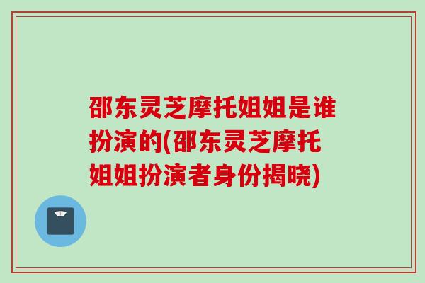 邵东灵芝摩托姐姐是谁扮演的(邵东灵芝摩托姐姐扮演者身份揭晓)