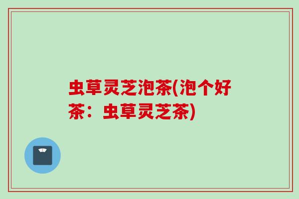 虫草灵芝泡茶(泡个好茶：虫草灵芝茶)