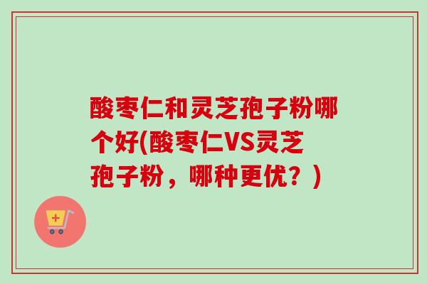 酸枣仁和灵芝孢子粉哪个好(酸枣仁VS灵芝孢子粉，哪种更优？)