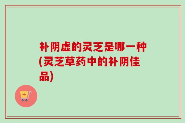 补阴虚的灵芝是哪一种(灵芝草药中的补阴佳品) 补阴虚的灵芝是哪一种(灵芝草药中的补阴佳品)