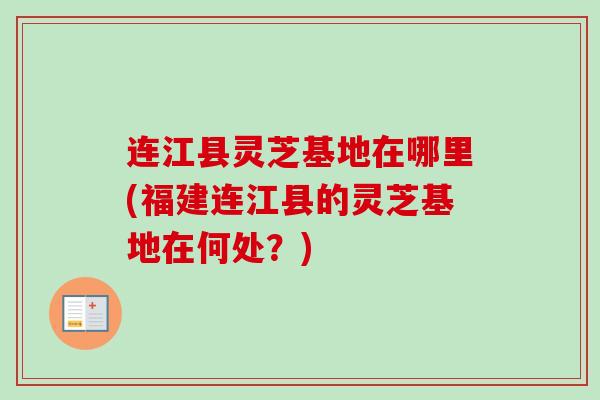 连江县灵芝基地在哪里(福建连江县的灵芝基地在何处?) 连江县灵芝基地在哪里(福建连江县的灵芝基地在何处?)