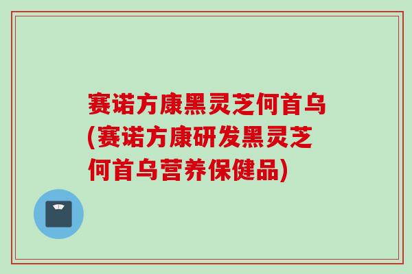 赛诺方康黑灵芝何首乌(赛诺方康研发黑灵芝何首乌营养保健品)
