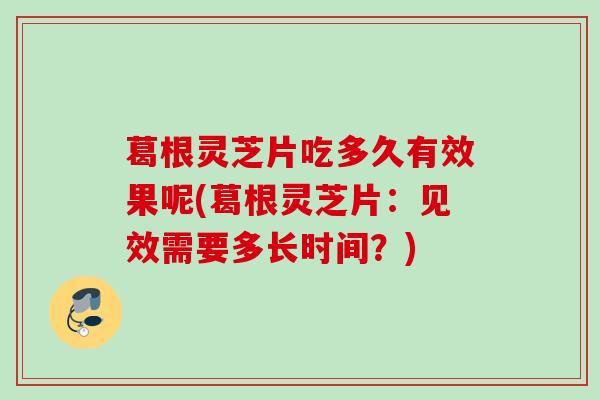 葛根灵芝片吃多久有效果呢(葛根灵芝片：见效需要多长时间？)