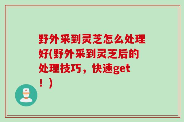 野外采到灵芝怎么处理好(野外采到灵芝后的处理技巧，快速get！)