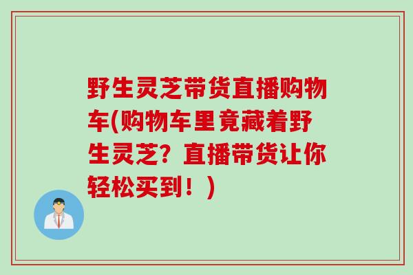 野生灵芝带货直播购物车(购物车里竟藏着野生灵芝？直播带货让你轻松买到！)
