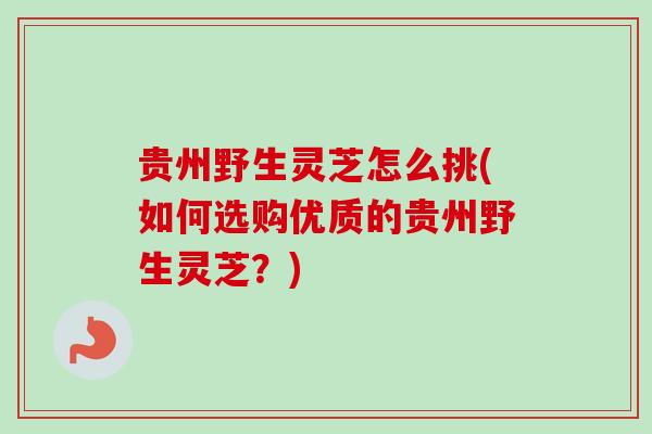 贵州野生灵芝怎么挑(如何选购优质的贵州野生灵芝?) 贵州野生灵芝怎么挑(如何选购优质的贵州野生灵芝?)