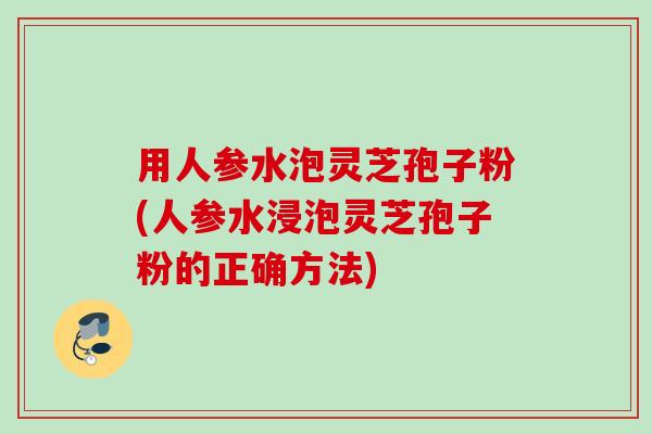 用人参水泡灵芝孢子粉(人参水浸泡灵芝孢子粉的正确方法)