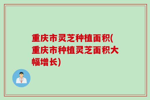 重庆市灵芝种植面积(重庆市种植灵芝面积大幅增长)