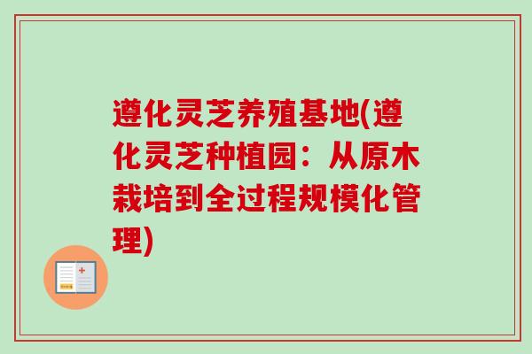 遵化灵芝养殖基地(遵化灵芝种植园：从原木栽培到全过程规模化管理)