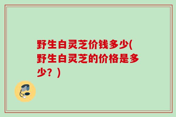 野生白灵芝价钱多少(野生白灵芝的价格是多少？)