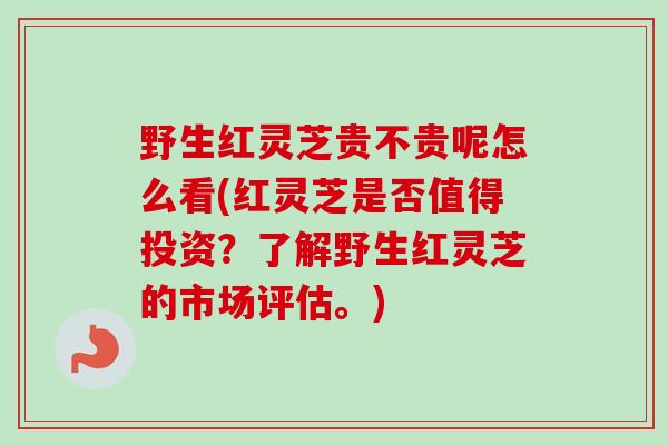 野生红灵芝贵不贵呢怎么看(红灵芝是否值得投资？了解野生红灵芝的市场评估。)