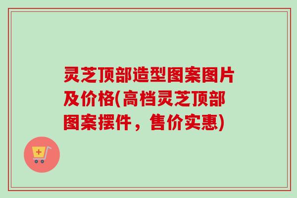 灵芝顶部造型图案图片及价格(高档灵芝顶部图案摆件，售价实惠)