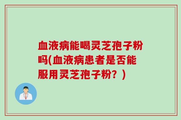 血液病能喝灵芝孢子粉吗(血液病患者是否能服用灵芝孢子粉？)