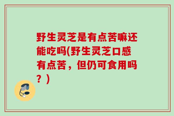 野生灵芝是有点苦嘛还能吃吗(野生灵芝口感有点苦，但仍可食用吗？)