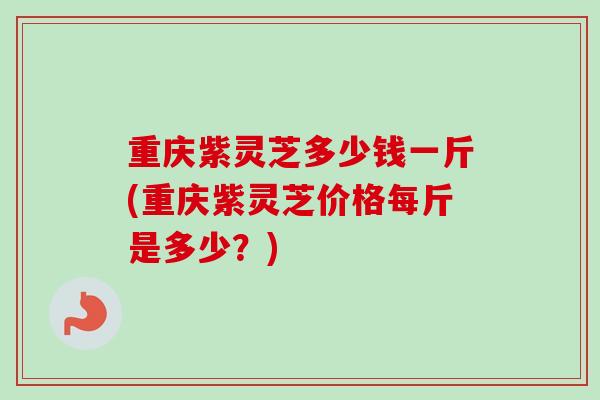 重庆紫灵芝多少钱一斤(重庆紫灵芝价格每斤是多少？)