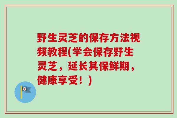 野生灵芝的保存方法视频教程(学会保存野生灵芝，延长其保鲜期，健康享受！)