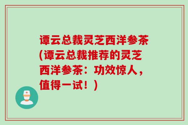 谭云总裁灵芝西洋参茶(谭云总裁推荐的灵芝西洋参茶：功效惊人，值得一试！)