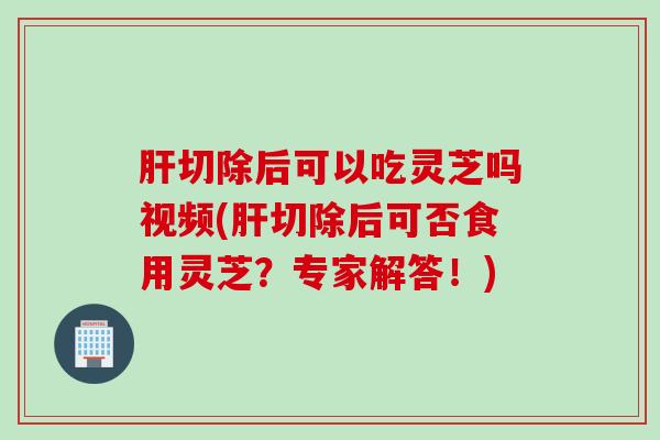 肝切除后可以吃灵芝吗视频(肝切除后可否食用灵芝？专家解答！)
