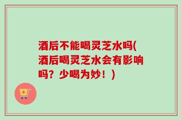酒后不能喝灵芝水吗(酒后喝灵芝水会有影响吗？少喝为妙！)