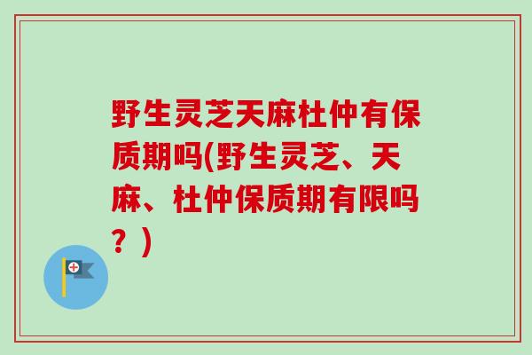野生灵芝天麻杜仲有保质期吗(野生灵芝、天麻、杜仲保质期有限吗？)