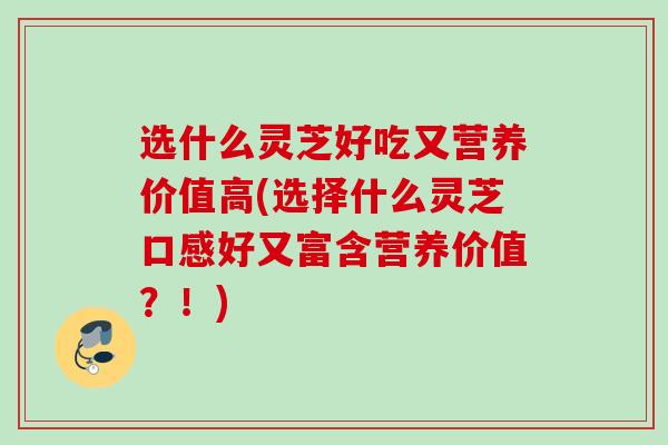 选什么灵芝好吃又营养价值高(选择什么灵芝口感好又富含营养价值？！)