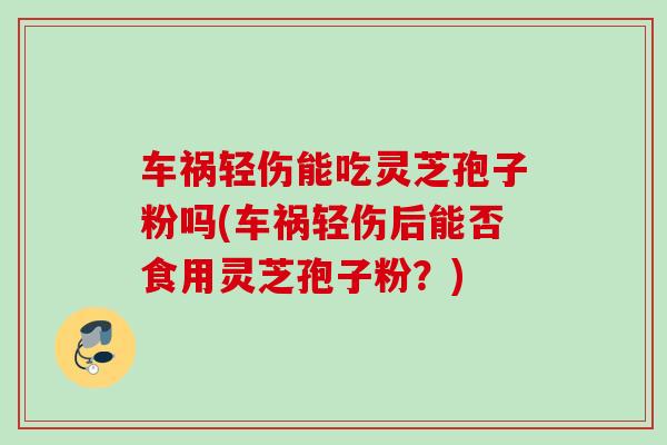 车祸轻伤能吃灵芝孢子粉吗(车祸轻伤后能否食用灵芝孢子粉?) 车祸轻伤能吃灵芝孢子粉吗(车祸轻伤后能否食用灵芝孢子粉?)