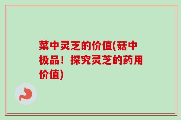 菜中灵芝的价值(菇中极品！探究灵芝的药用价值)